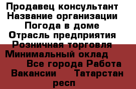 Продавец-консультант › Название организации ­ Погода в доме › Отрасль предприятия ­ Розничная торговля › Минимальный оклад ­ 60 000 - Все города Работа » Вакансии   . Татарстан респ.